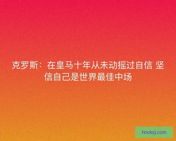 克罗斯：在皇马十年从未动摇过自信 坚信自己是世界最佳中场