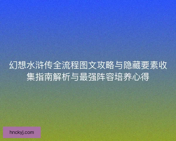 幻想水浒传全流程图文攻略与隐藏要素收集指南解析与最强阵容培养心得