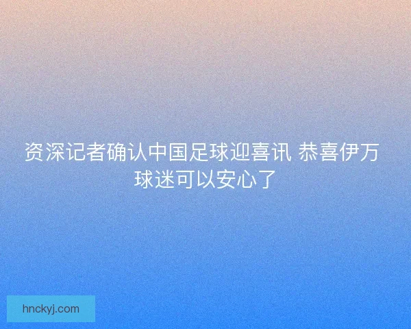 资深记者确认中国足球迎喜讯 恭喜伊万 球迷可以安心了