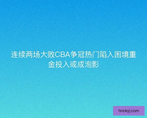 连续两场大败CBA争冠热门陷入困境重金投入或成泡影