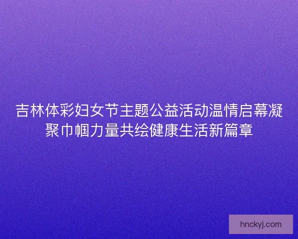 吉林体彩妇女节主题公益活动温情启幕凝聚巾帼力量共绘健康生活新篇章
