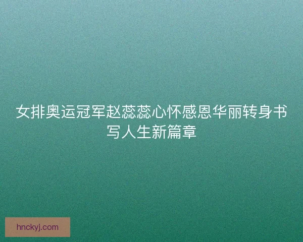 女排奥运冠军赵蕊蕊心怀感恩华丽转身书写人生新篇章