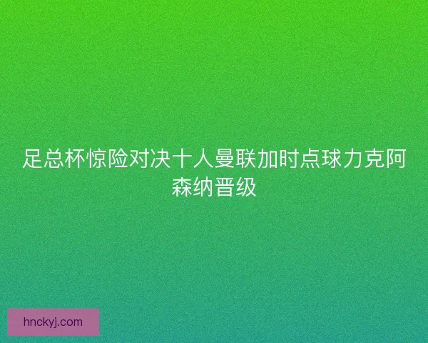 足总杯惊险对决十人曼联加时点球力克阿森纳晋级