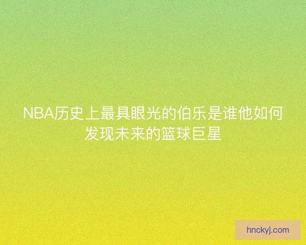 NBA历史上最具眼光的伯乐是谁他如何发现未来的篮球巨星